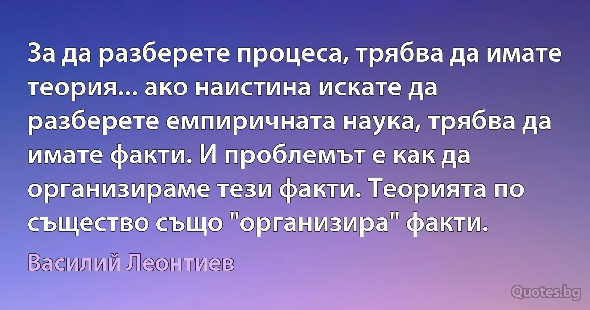 За да разберете процеса, трябва да имате теория... ако наистина искате да разберете емпиричната наука, трябва да имате факти. И проблемът е как да организираме тези факти. Теорията по същество също "организира" факти. (Василий Леонтиев)