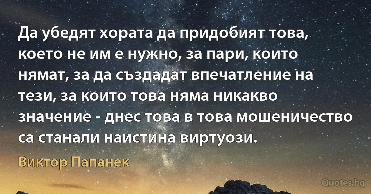 Да убедят хората да придобият това, което не им е нужно, за пари, които нямат, за да създадат впечатление на тези, за които това няма никакво значение - днес това в това мошеничество са станали наистина виртуози. (Виктор Папанек)