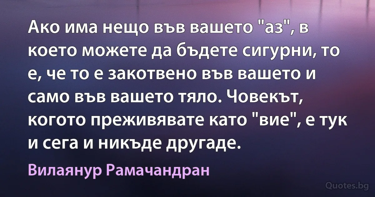 Ако има нещо във вашето "аз", в което можете да бъдете сигурни, то е, че то е закотвено във вашето и само във вашето тяло. Човекът, когото преживявате като "вие", е тук и сега и никъде другаде. (Вилаянур Рамачандран)