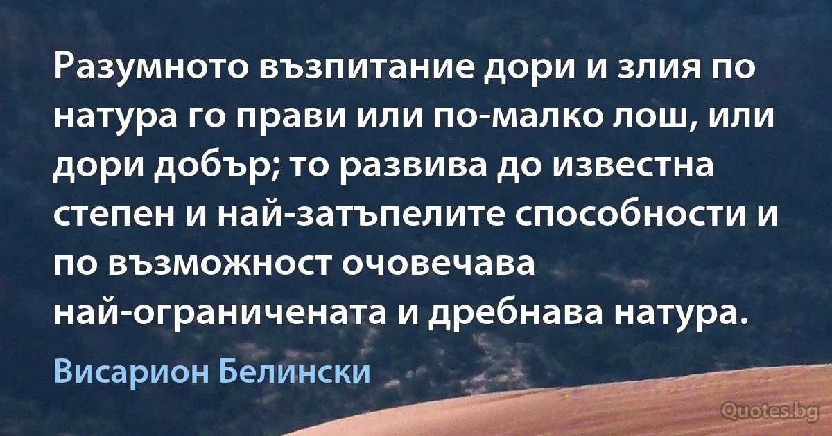 Разумното възпитание дори и злия по натура го прави или по-малко лош, или дори добър; то развива до известна степен и най-затъпелите способности и по възможност очовечава най-ограничената и дребнава натура. (Висарион Белински)