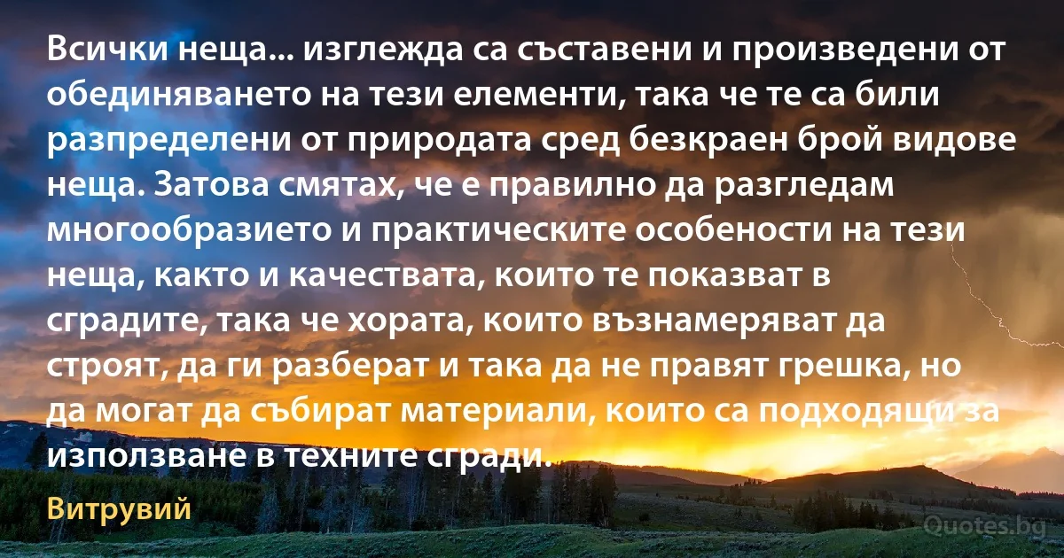 Всички неща... изглежда са съставени и произведени от обединяването на тези елементи, така че те са били разпределени от природата сред безкраен брой видове неща. Затова смятах, че е правилно да разгледам многообразието и практическите особености на тези неща, както и качествата, които те показват в сградите, така че хората, които възнамеряват да строят, да ги разберат и така да не правят грешка, но да могат да събират материали, които са подходящи за използване в техните сгради. (Витрувий)