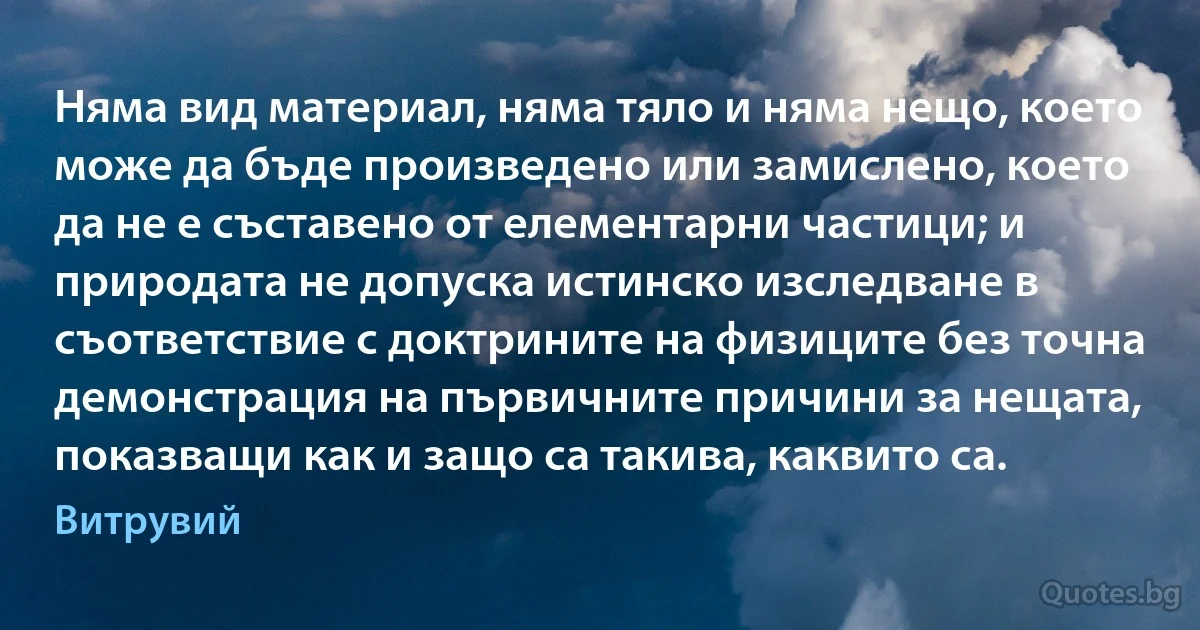 Няма вид материал, няма тяло и няма нещо, което може да бъде произведено или замислено, което да не е съставено от елементарни частици; и природата не допуска истинско изследване в съответствие с доктрините на физиците без точна демонстрация на първичните причини за нещата, показващи как и защо са такива, каквито са. (Витрувий)