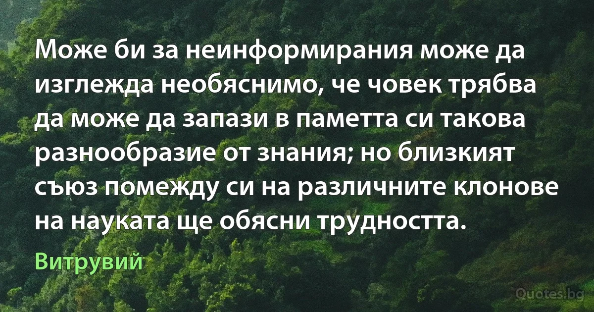 Може би за неинформирания може да изглежда необяснимо, че човек трябва да може да запази в паметта си такова разнообразие от знания; но близкият съюз помежду си на различните клонове на науката ще обясни трудността. (Витрувий)