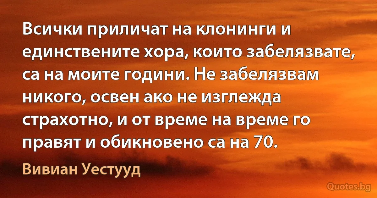 Всички приличат на клонинги и единствените хора, които забелязвате, са на моите години. Не забелязвам никого, освен ако не изглежда страхотно, и от време на време го правят и обикновено са на 70. (Вивиан Уестууд)