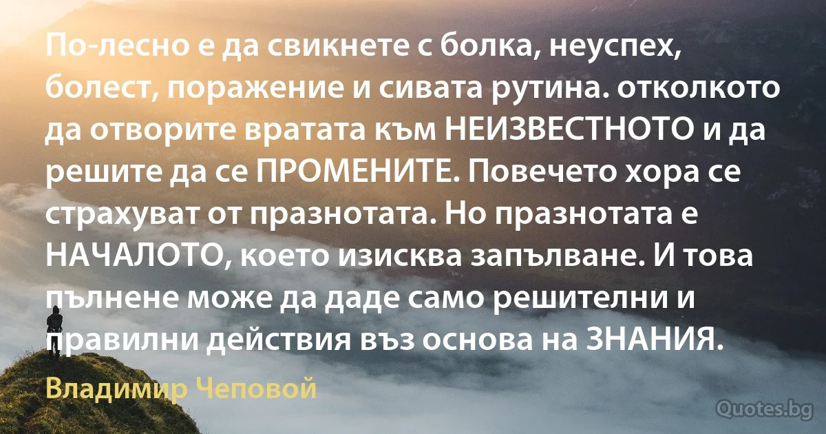 По-лесно е да свикнете с болка, неуспех, болест, поражение и сивата рутина. отколкото да отворите вратата към НЕИЗВЕСТНОТО и да решите да се ПРОМЕНИТЕ. Повечето хора се страхуват от празнотата. Но празнотата е НАЧАЛОТО, което изисква запълване. И това пълнене може да даде само решителни и правилни действия въз основа на ЗНАНИЯ. (Владимир Чеповой)