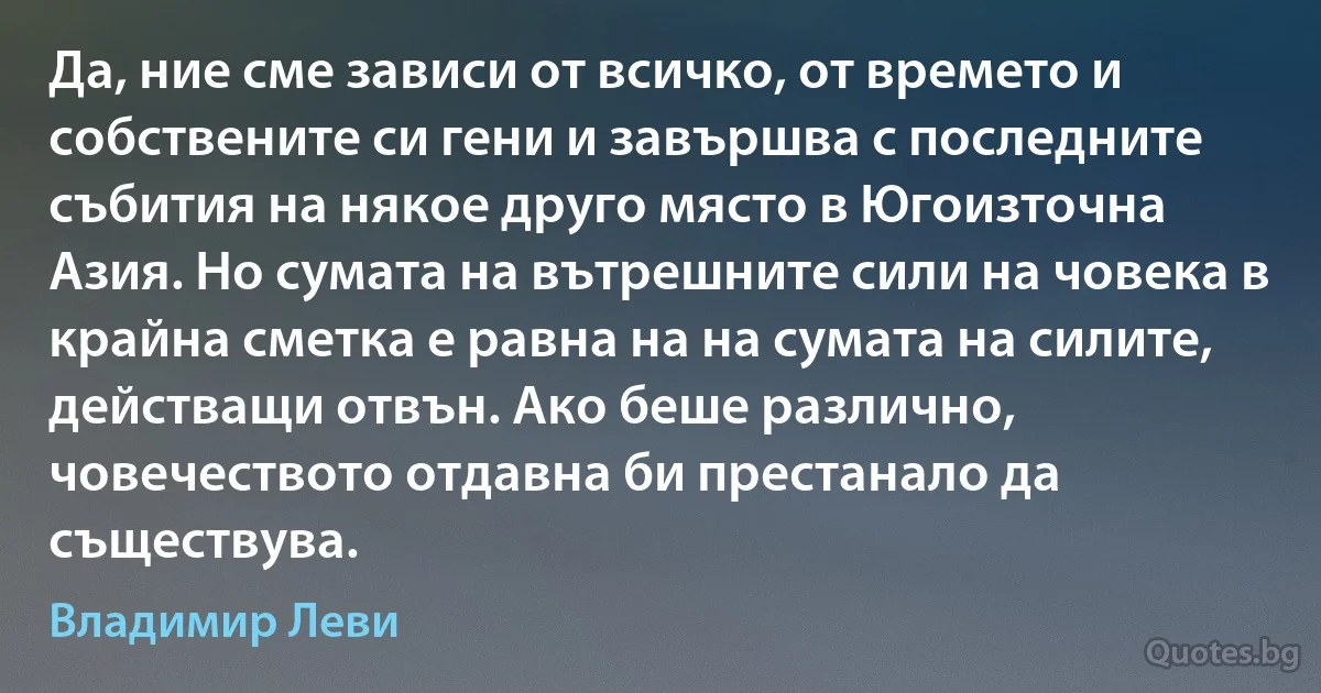 Да, ние сме зависи от всичко, от времето и собствените си гени и завършва с последните събития на някое друго място в Югоизточна Азия. Но сумата на вътрешните сили на човека в крайна сметка е равна на на сумата на силите, действащи отвън. Ако беше различно, човечеството отдавна би престанало да съществува. (Владимир Леви)