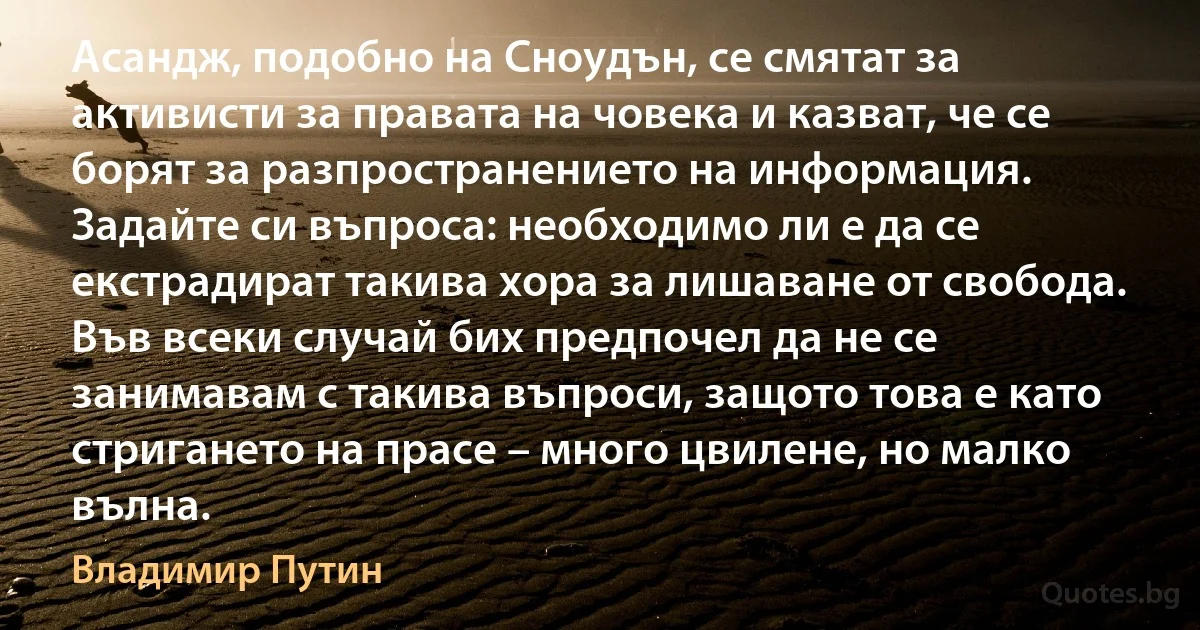 Асандж, подобно на Сноудън, се смятат за активисти за правата на човека и казват, че се борят за разпространението на информация. Задайте си въпроса: необходимо ли е да се екстрадират такива хора за лишаване от свобода. Във всеки случай бих предпочел да не се занимавам с такива въпроси, защото това е като стригането на прасе – много цвилене, но малко вълна. (Владимир Путин)