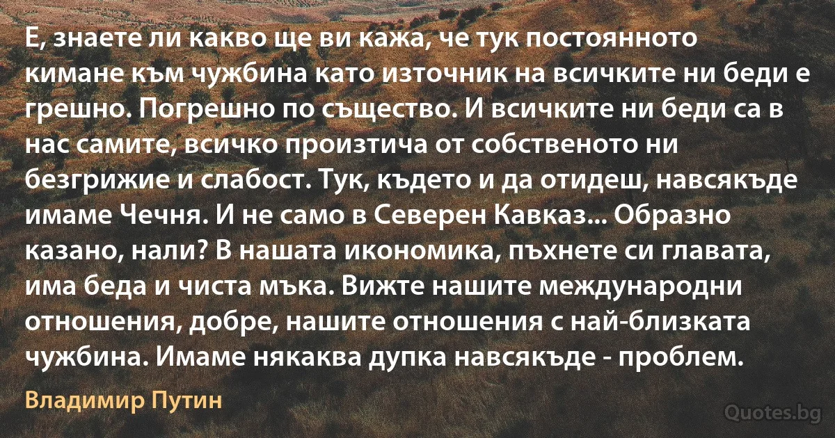 Е, знаете ли какво ще ви кажа, че тук постоянното кимане към чужбина като източник на всичките ни беди е грешно. Погрешно по същество. И всичките ни беди са в нас самите, всичко произтича от собственото ни безгрижие и слабост. Тук, където и да отидеш, навсякъде имаме Чечня. И не само в Северен Кавказ... Образно казано, нали? В нашата икономика, пъхнете си главата, има беда и чиста мъка. Вижте нашите международни отношения, добре, нашите отношения с най-близката чужбина. Имаме някаква дупка навсякъде - проблем. (Владимир Путин)