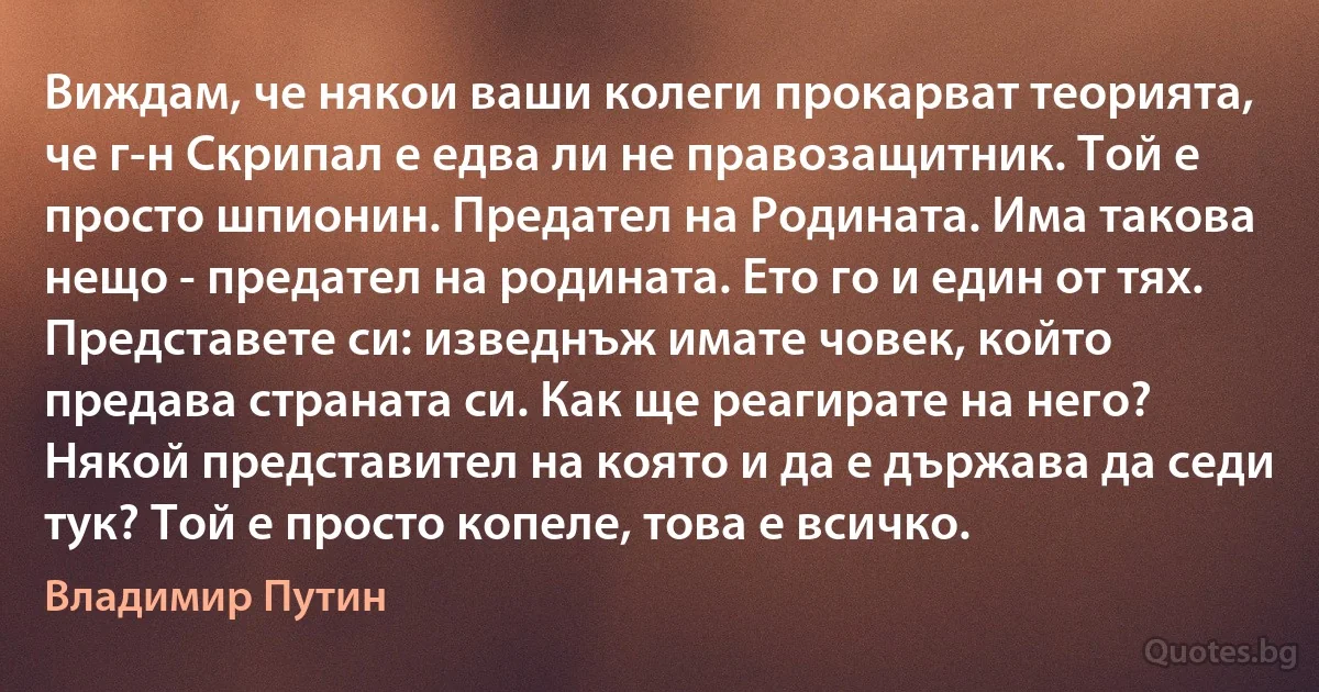 Виждам, че някои ваши колеги прокарват теорията, че г-н Скрипал е едва ли не правозащитник. Той е просто шпионин. Предател на Родината. Има такова нещо - предател на родината. Ето го и един от тях. Представете си: изведнъж имате човек, който предава страната си. Как ще реагирате на него? Някой представител на която и да е държава да седи тук? Той е просто копеле, това е всичко. (Владимир Путин)