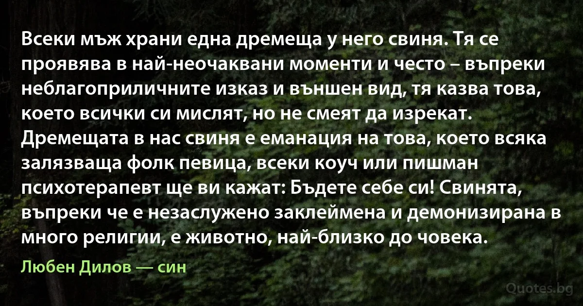 Всеки мъж храни една дремеща у него свиня. Тя се проявява в най-неочаквани моменти и често – въпреки неблагоприличните изказ и външен вид, тя казва това, което всички си мислят, но не смеят да изрекат. Дремещата в нас свиня е еманация на това, което всяка залязваща фолк певица, всеки коуч или пишман психотерапевт ще ви кажат: Бъдете себе си! Свинята, въпреки че е незаслужено заклеймена и демонизирана в много религии, е животно, най-близко до човека. (Любен Дилов — син)