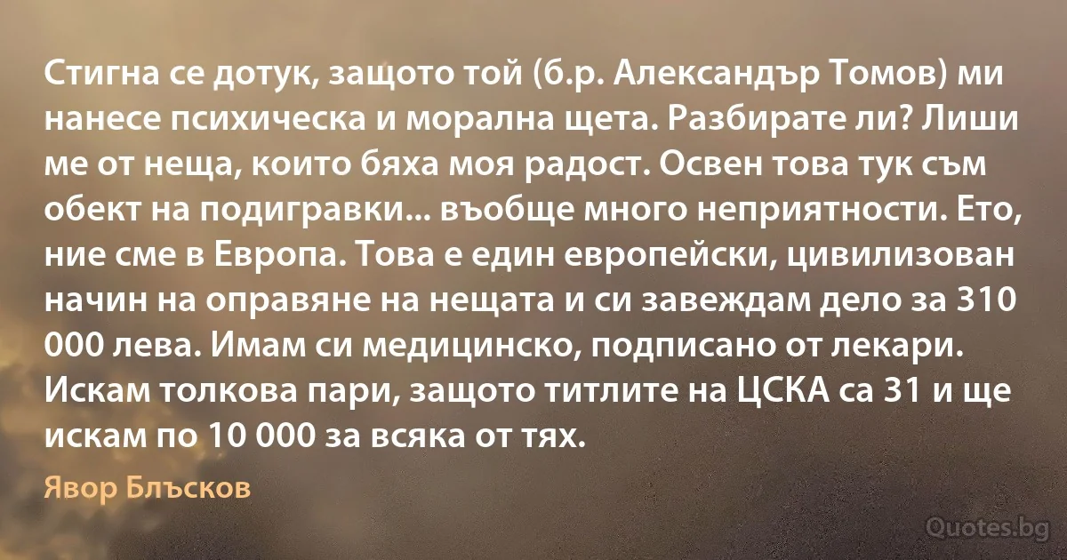 Стигна се дотук, защото той (б.р. Александър Томов) ми нанесе психическа и морална щета. Разбирате ли? Лиши ме от неща, които бяха моя радост. Освен това тук съм обект на подигравки... въобще много неприятности. Ето, ние сме в Европа. Това е един европейски, цивилизован начин на оправяне на нещата и си завеждам дело за 310 000 лева. Имам си медицинско, подписано от лекари. Искам толкова пари, защото титлите на ЦСКА са 31 и ще искам по 10 000 за всяка от тях. (Явор Блъсков)