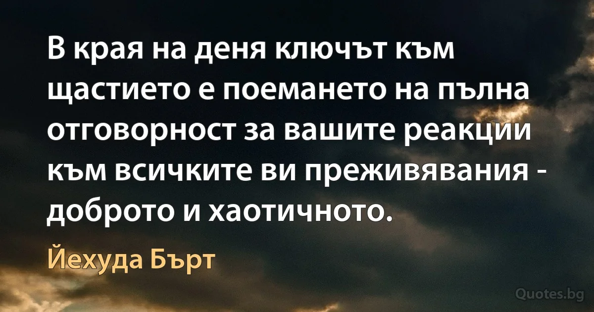 В края на деня ключът към щастието е поемането на пълна отговорност за вашите реакции към всичките ви преживявания - доброто и хаотичното. (Йехуда Бърт)