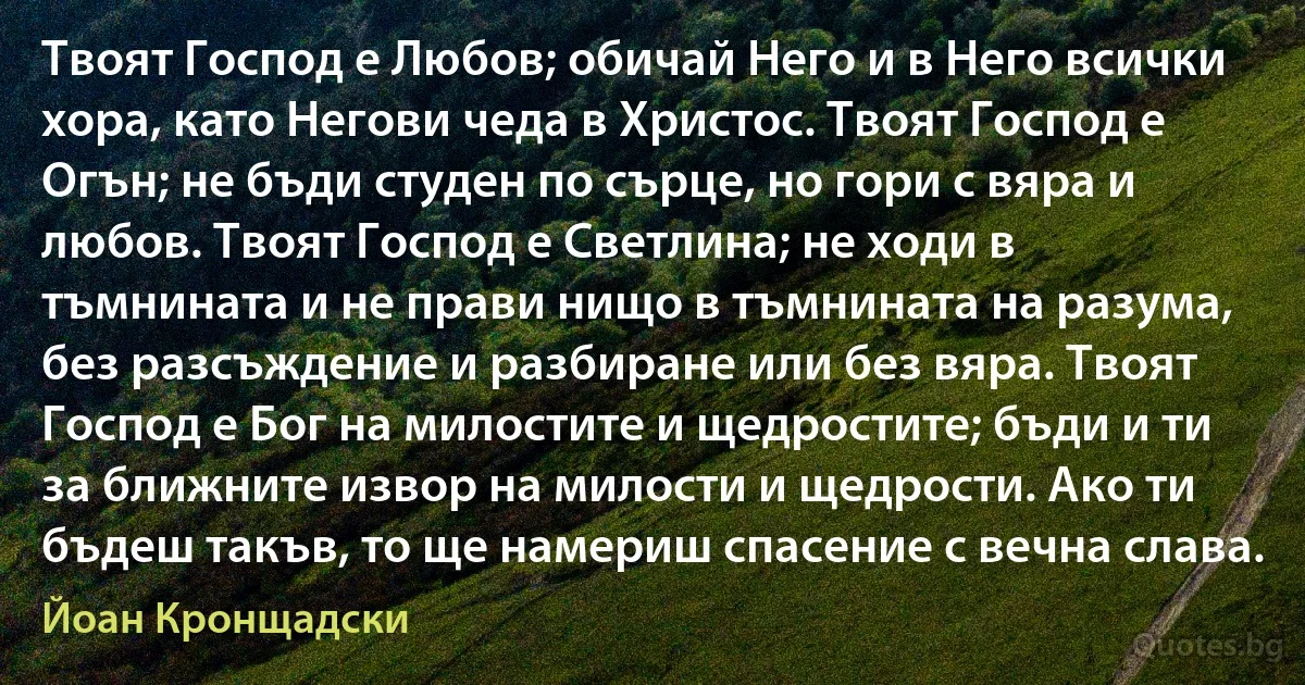 Твоят Господ е Любов; обичай Него и в Него всички хора, като Негови чеда в Христос. Твоят Господ е Огън; не бъди студен по сърце, но гори с вяра и любов. Твоят Господ е Светлина; не ходи в тъмнината и не прави нищо в тъмнината на разума, без разсъждение и разбиране или без вяра. Твоят Господ е Бог на милостите и щедростите; бъди и ти за ближните извор на милости и щедрости. Ако ти бъдеш такъв, то ще намериш спасение с вечна слава. (Йоан Кронщадски)