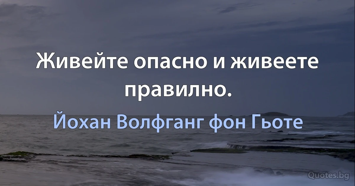 Живейте опасно и живеете правилно. (Йохан Волфганг фон Гьоте)