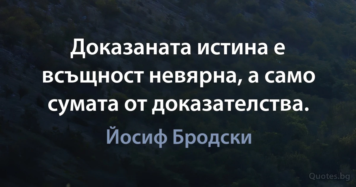 Доказаната истина е всъщност невярна, а само сумата от доказателства. (Йосиф Бродски)