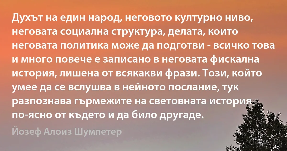 Духът на един народ, неговото културно ниво, неговата социална структура, делата, които неговата политика може да подготви - всичко това и много повече е записано в неговата фискална история, лишена от всякакви фрази. Този, който умее да се вслушва в нейното послание, тук разпознава гърмежите на световната история по-ясно от където и да било другаде. (Йозеф Алоиз Шумпетер)