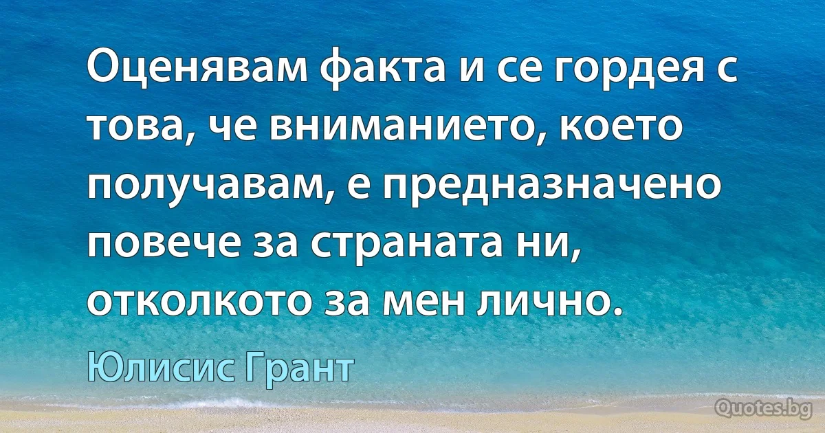 Оценявам факта и се гордея с това, че вниманието, което получавам, е предназначено повече за страната ни, отколкото за мен лично. (Юлисис Грант)