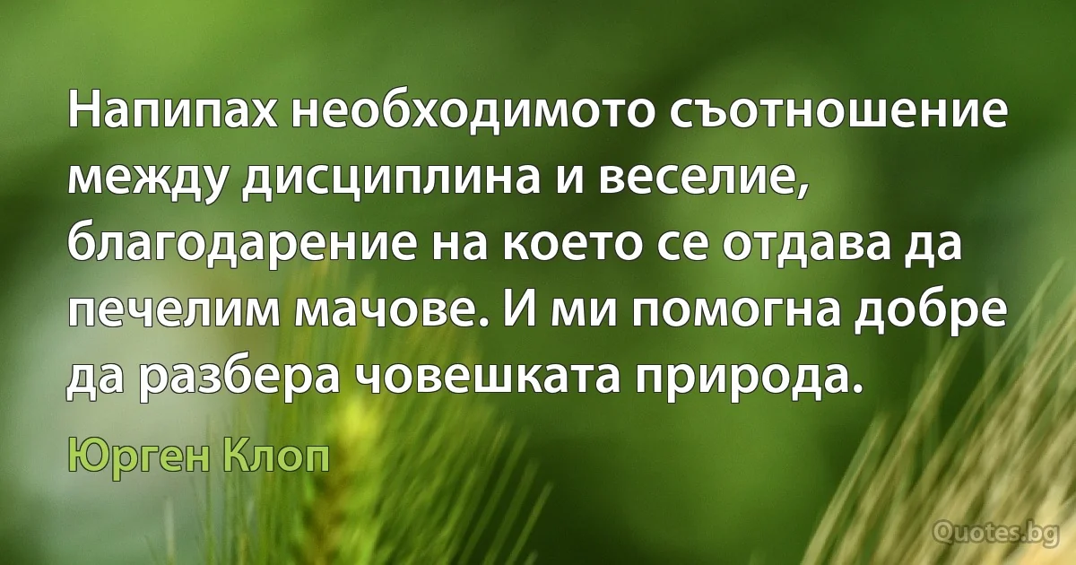 Напипах необходимото съотношение между дисциплина и веселие, благодарение на което се отдава да печелим мачове. И ми помогна добре да разбера човешката природа. (Юрген Клоп)