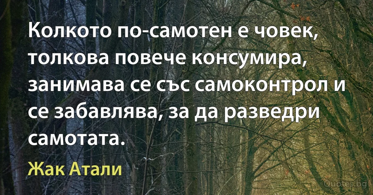 Колкото по-самотен е човек, толкова повече консумира, занимава се със самоконтрол и се забавлява, за да разведри самотата. (Жак Атали)