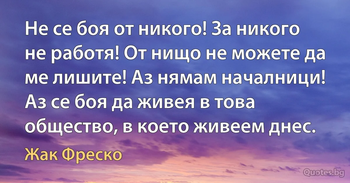 Не се боя от никого! За никого не работя! От нищо не можете да ме лишите! Аз нямам началници! Аз се боя да живея в това общество, в което живеем днес. (Жак Фреско)