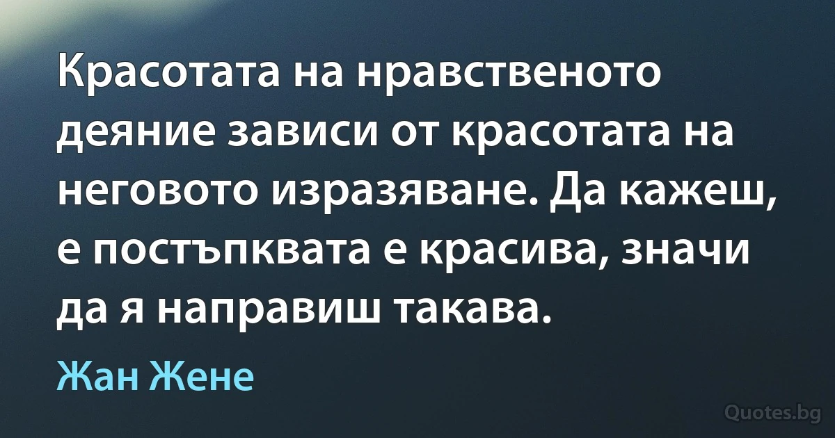 Красотата на нравственото деяние зависи от красотата на неговото изразяване. Да кажеш, е постъпквата е красива, значи да я направиш такава. (Жан Жене)