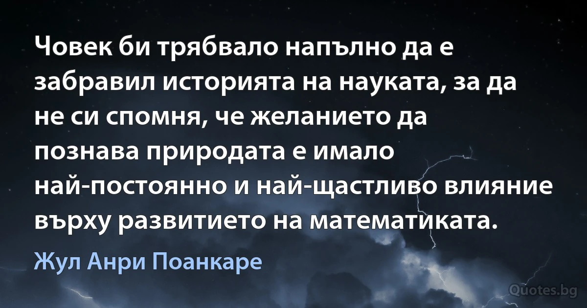 Човек би трябвало напълно да е забравил историята на науката, за да не си спомня, че желанието да познава природата е имало най-постоянно и най-щастливо влияние върху развитието на математиката. (Жул Анри Поанкаре)