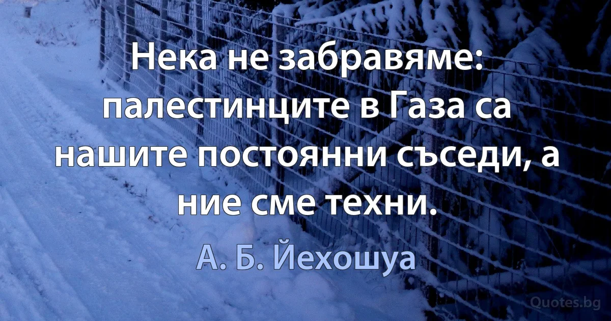 Нека не забравяме: палестинците в Газа са нашите постоянни съседи, а ние сме техни. (А. Б. Йехошуа)