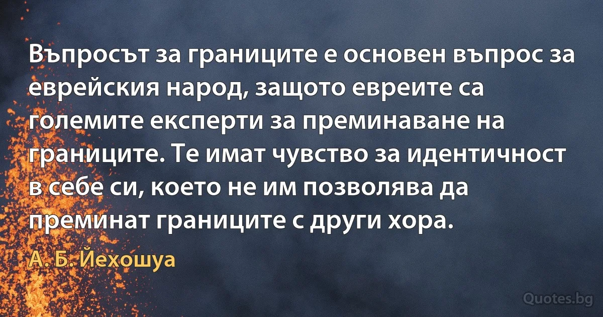 Въпросът за границите е основен въпрос за еврейския народ, защото евреите са големите експерти за преминаване на границите. Те имат чувство за идентичност в себе си, което не им позволява да преминат границите с други хора. (А. Б. Йехошуа)