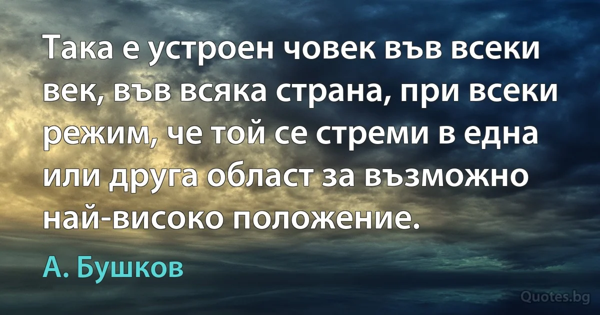 Така е устроен човек във всеки век, във всяка страна, при всеки режим, че той се стреми в една или друга област за възможно най-високо положение. (А. Бушков)