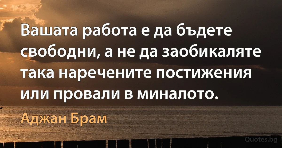 Вашата работа е да бъдете свободни, а не да заобикаляте така наречените постижения или провали в миналото. (Аджан Брам)