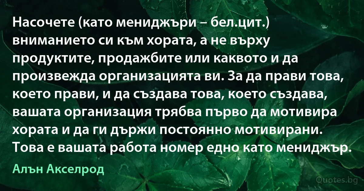 Насочете (като мениджъри – бел.цит.) вниманието си към хората, а не върху продуктите, продажбите или каквото и да произвежда организацията ви. За да прави това, което прави, и да създава това, което създава, вашата организация трябва първо да мотивира хората и да ги държи постоянно мотивирани. Това е вашата работа номер едно като мениджър. (Алън Акселрод)