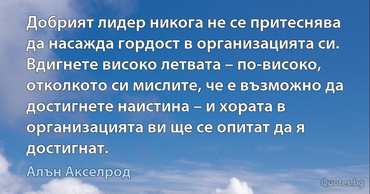 Добрият лидер никога не се притеснява да насажда гордост в организацията си. Вдигнете високо летвата – по-високо, отколкото си мислите, че е възможно да достигнете наистина – и хората в организацията ви ще се опитат да я достигнат. (Алън Акселрод)