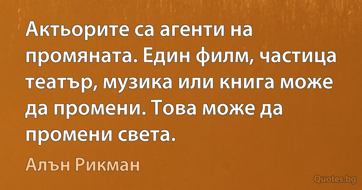 Актьорите са агенти на промяната. Един филм, частица театър, музика или книга може да промени. Това може да промени света. (Алън Рикман)