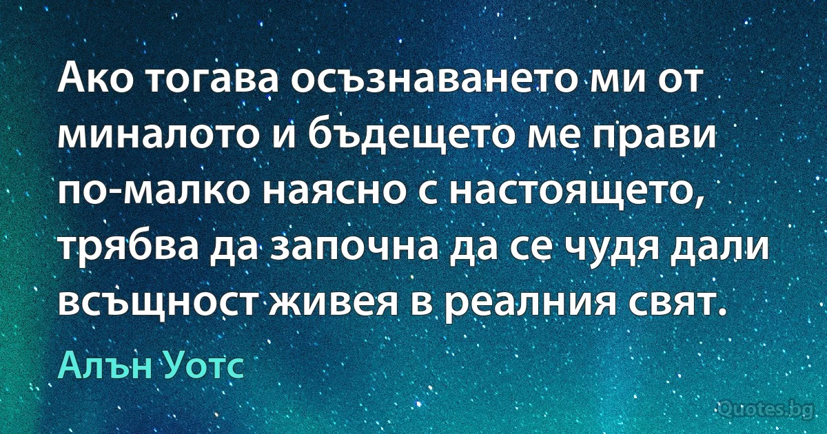 Ако тогава осъзнаването ми от миналото и бъдещето ме прави по-малко наясно с настоящето, трябва да започна да се чудя дали всъщност живея в реалния свят. (Алън Уотс)