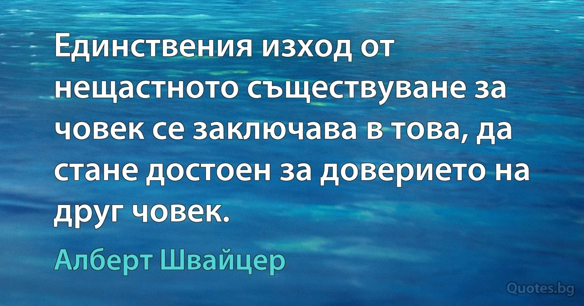 Единствения изход от нещастното съществуване за човек се заключава в това, да стане достоен за доверието на друг човек. (Алберт Швайцер)