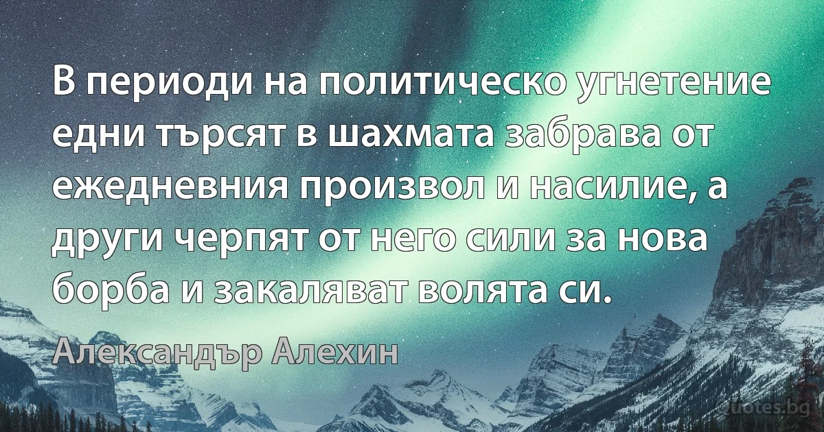 В периоди на политическо угнетение едни търсят в шахмата забрава от ежедневния произвол и насилие, а други черпят от него сили за нова борба и закаляват волята си. (Александър Алехин)