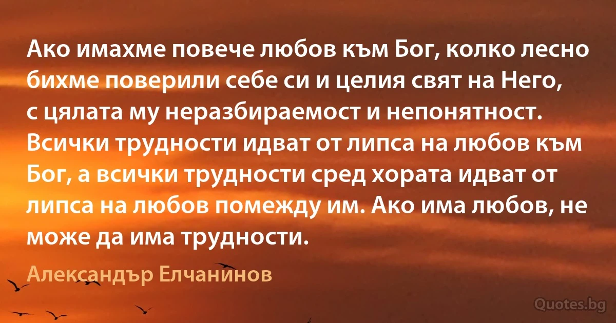 Ако имахме повече любов към Бог, колко лесно бихме поверили себе си и целия свят на Него, с цялата му неразбираемост и непонятност. Всички трудности идват от липса на любов към Бог, а всички трудности сред хората идват от липса на любов помежду им. Ако има любов, не може да има трудности. (Александър Елчанинов)