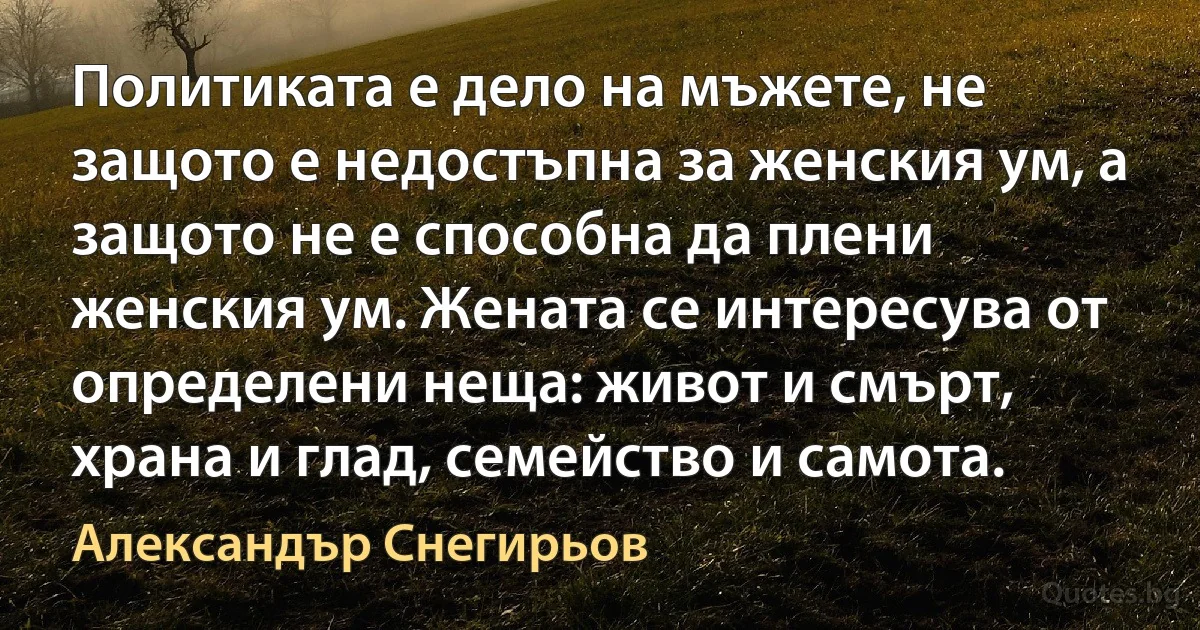 Политиката е дело на мъжете, не защото е недостъпна за женския ум, а защото не е способна да плени женския ум. Жената се интересува от определени неща: живот и смърт, храна и глад, семейство и самота. (Александър Снегирьов)