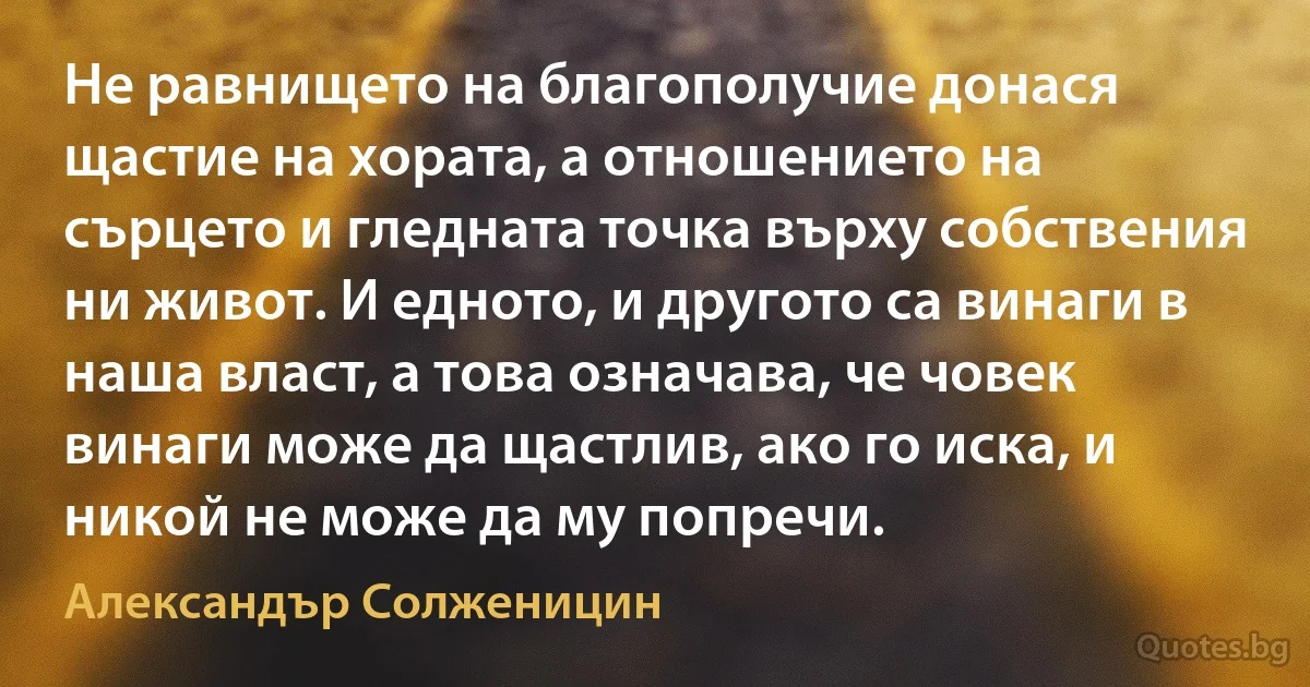 Не равнището на благополучие донася щастие на хората, а отношението на сърцето и гледната точка върху собствения ни живот. И едното, и другото са винаги в наша власт, а това означава, че човек винаги може да щастлив, ако го иска, и никой не може да му попречи. (Александър Солженицин)