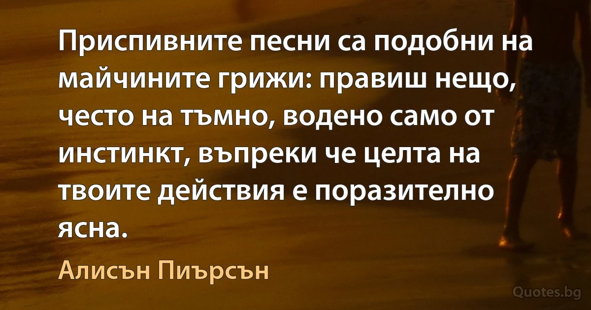 Приспивните песни са подобни на майчините грижи: правиш нещо, често на тъмно, водено само от инстинкт, въпреки че целта на твоите действия е поразително ясна. (Алисън Пиърсън)