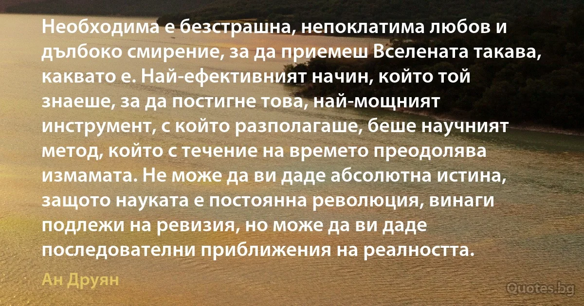 Необходима е безстрашна, непоклатима любов и дълбоко смирение, за да приемеш Вселената такава, каквато е. Най-ефективният начин, който той знаеше, за да постигне това, най-мощният инструмент, с който разполагаше, беше научният метод, който с течение на времето преодолява измамата. Не може да ви даде абсолютна истина, защото науката е постоянна революция, винаги подлежи на ревизия, но може да ви даде последователни приближения на реалността. (Ан Друян)