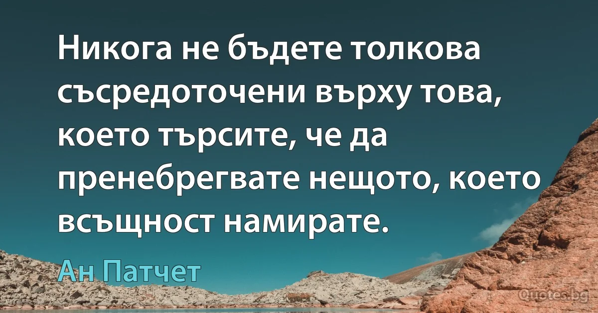 Никога не бъдете толкова съсредоточени върху това, което търсите, че да пренебрегвате нещото, което всъщност намирате. (Ан Патчет)