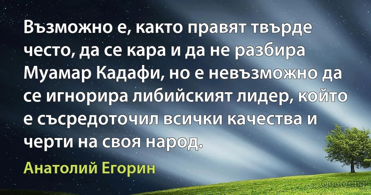 Възможно е, както правят твърде често, да се кара и да не разбира Муамар Кадафи, но е невъзможно да се игнорира либийският лидер, който е съсредоточил всички качества и черти на своя народ. (Анатолий Егорин)