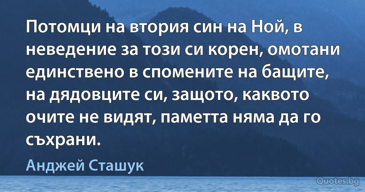 Потомци на втория син на Ной, в неведение за този си корен, омотани единствено в спомените на бащите, на дядовците си, защото, каквото очите не видят, паметта няма да го съхрани. (Анджей Сташук)