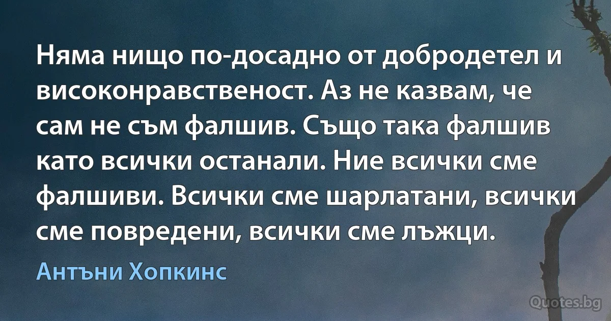 Няма нищо по-досадно от добродетел и високонравственост. Аз не казвам, че сам не съм фалшив. Също така фалшив като всички останали. Ние всички сме фалшиви. Всички сме шарлатани, всички сме повредени, всички сме лъжци. (Антъни Хопкинс)