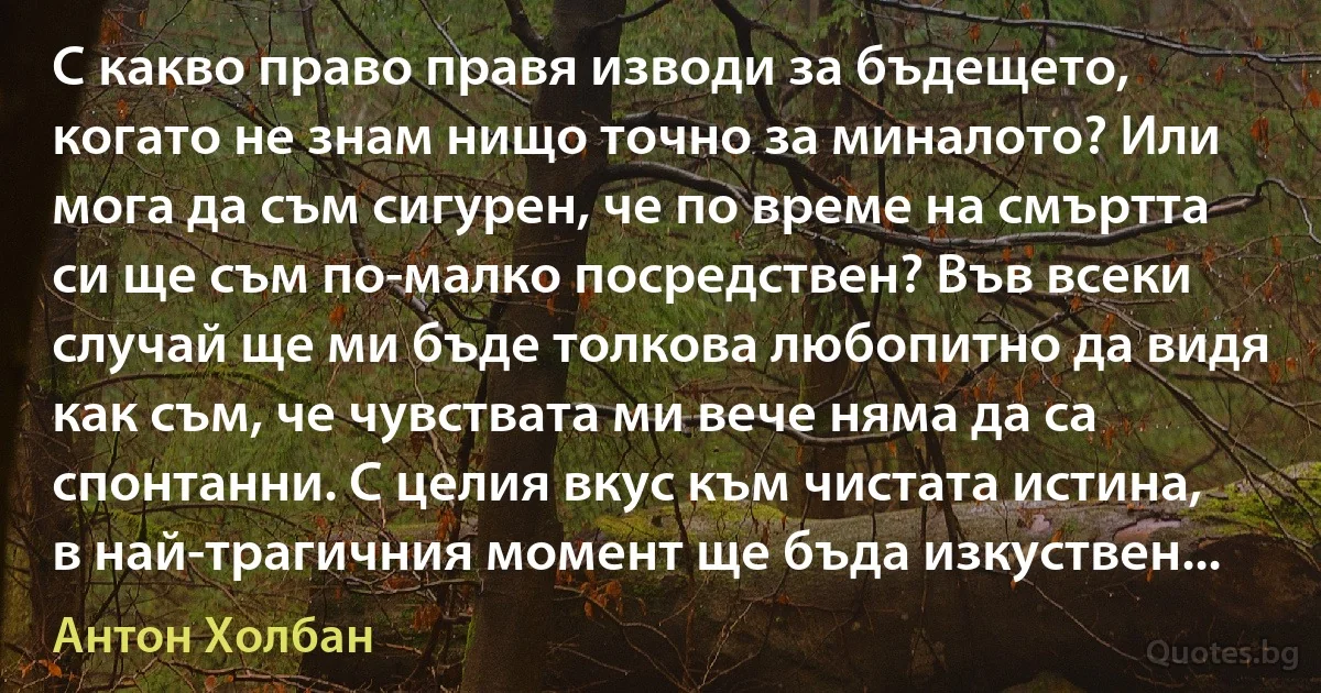 С какво право правя изводи за бъдещето, когато не знам нищо точно за миналото? Или мога да съм сигурен, че по време на смъртта си ще съм по-малко посредствен? Във всеки случай ще ми бъде толкова любопитно да видя как съм, че чувствата ми вече няма да са спонтанни. С целия вкус към чистата истина, в най-трагичния момент ще бъда изкуствен... (Антон Холбан)