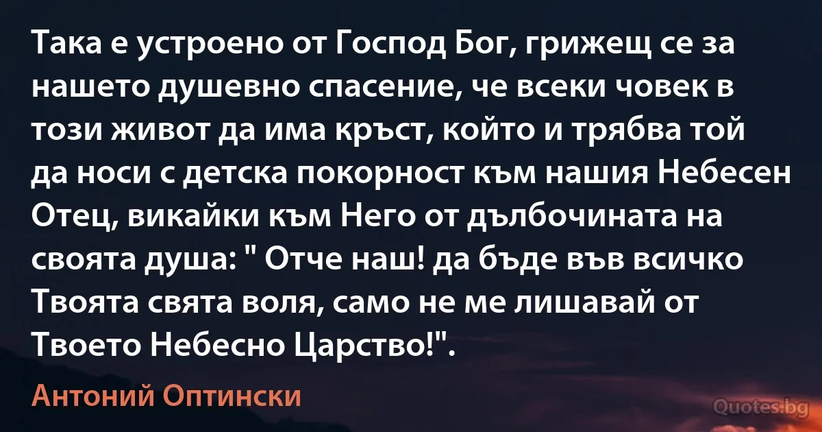 Така е устроено от Господ Бог, грижещ се за нашето душевно спасение, че всеки човек в този живот да има кръст, който и трябва той да носи с детска покорност към нашия Небесен Отец, викайки към Него от дълбочината на своята душа: " Отче наш! да бъде във всичко Твоята свята воля, само не ме лишавай от Твоето Небесно Царство!". (Антоний Оптински)