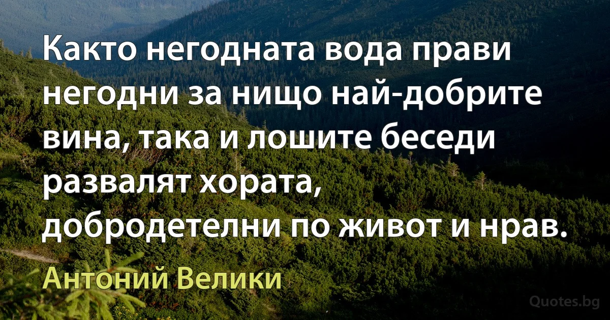 Както негодната вода прави негодни за нищо най-добрите вина, така и лошите беседи развалят хората, 
добродетелни по живот и нрав. (Антоний Велики)