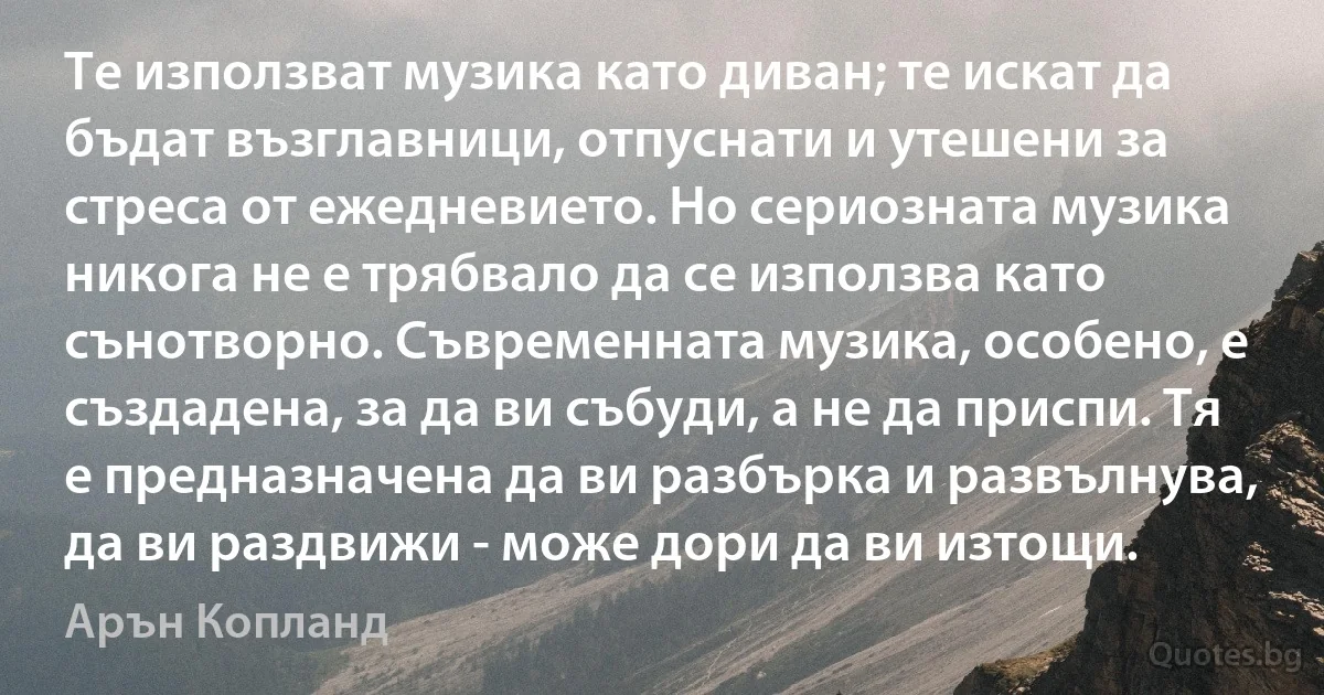 Те използват музика като диван; те искат да бъдат възглавници, отпуснати и утешени за стреса от ежедневието. Но сериозната музика никога не е трябвало да се използва като сънотворно. Съвременната музика, особено, е създадена, за да ви събуди, а не да приспи. Тя е предназначена да ви разбърка и развълнува, да ви раздвижи - може дори да ви изтощи. (Арън Копланд)