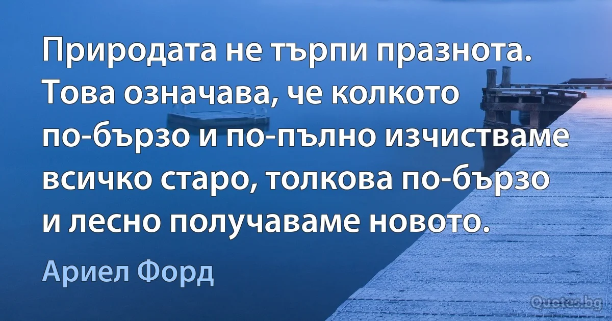 Природата не търпи празнота. Това означава, че колкото по-бързо и по-пълно изчистваме всичко старо, толкова по-бързо и лесно получаваме новото. (Ариел Форд)